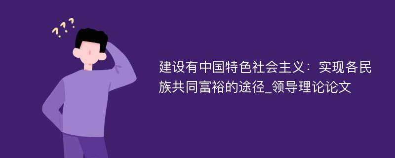 建设有中国特色社会主义：实现各民族共同富裕的途径_领导理论论文