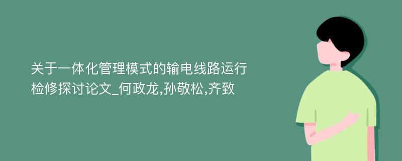 关于一体化管理模式的输电线路运行检修探讨论文_何政龙,孙敬松,齐致