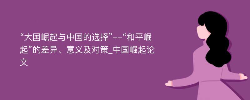 “大国崛起与中国的选择”--“和平崛起”的差异、意义及对策_中国崛起论文