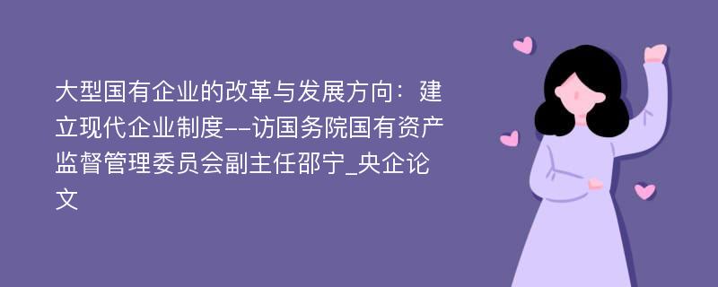 大型国有企业的改革与发展方向：建立现代企业制度--访国务院国有资产监督管理委员会副主任邵宁_央企论文