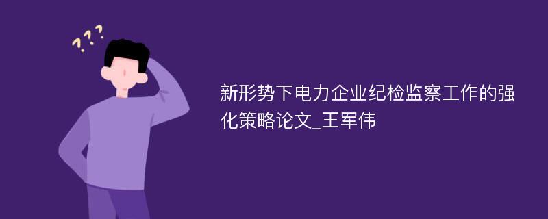 新形势下电力企业纪检监察工作的强化策略论文_王军伟