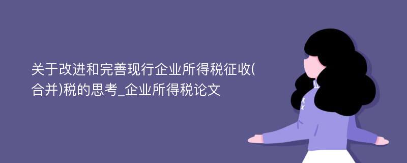 关于改进和完善现行企业所得税征收(合并)税的思考_企业所得税论文