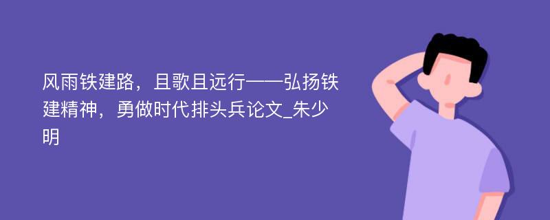 风雨铁建路，且歌且远行——弘扬铁建精神，勇做时代排头兵论文_朱少明