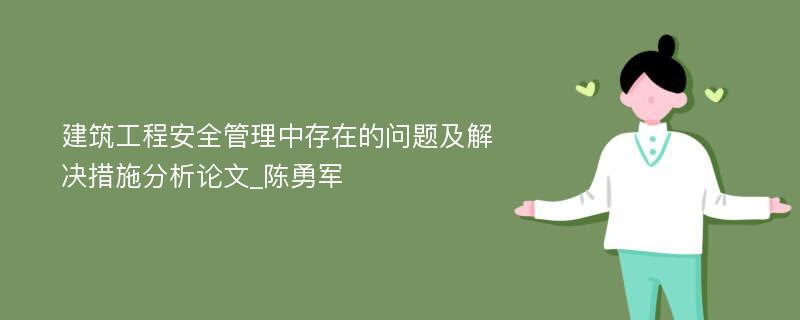 建筑工程安全管理中存在的问题及解决措施分析论文_陈勇军