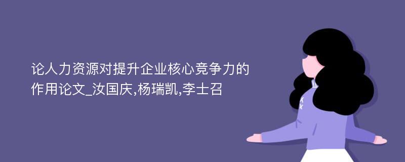 论人力资源对提升企业核心竞争力的作用论文_汝国庆,杨瑞凯,李士召