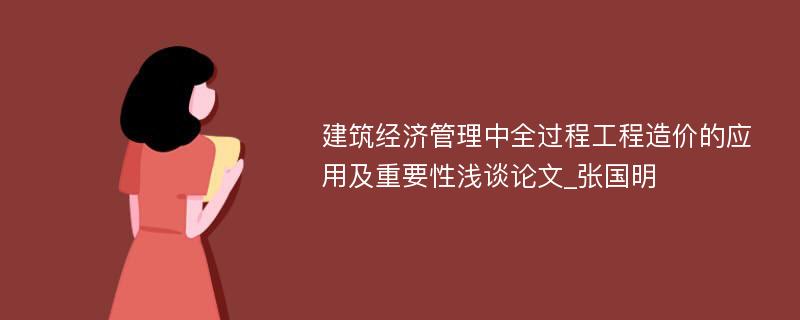 建筑经济管理中全过程工程造价的应用及重要性浅谈论文_张国明