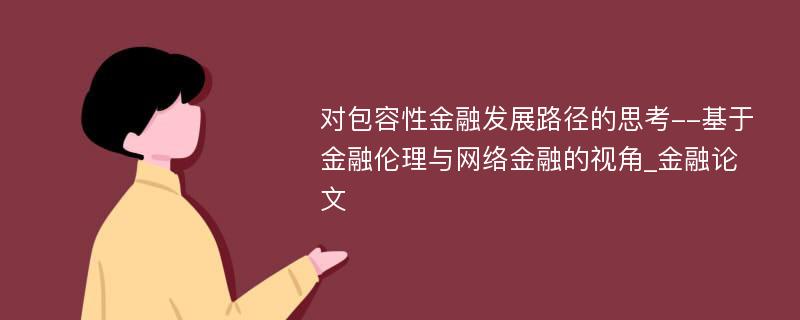 对包容性金融发展路径的思考--基于金融伦理与网络金融的视角_金融论文