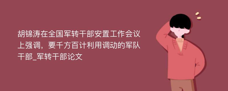 胡锦涛在全国军转干部安置工作会议上强调，要千方百计利用调动的军队干部_军转干部论文