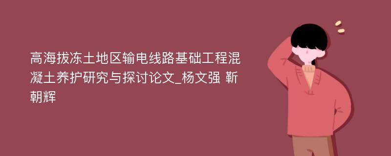 高海拔冻土地区输电线路基础工程混凝土养护研究与探讨论文_杨文强 靳朝辉