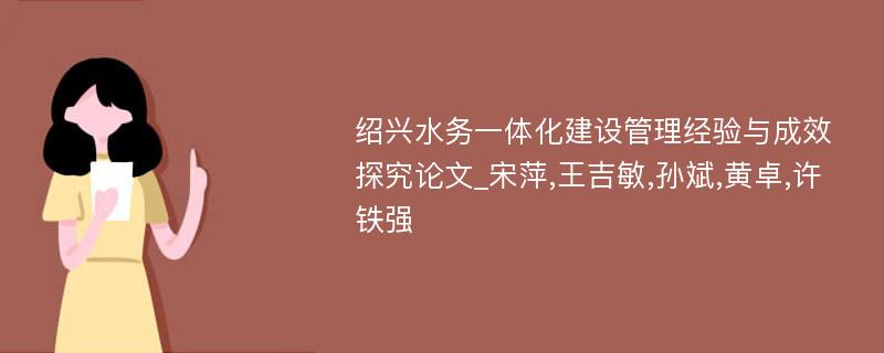 绍兴水务一体化建设管理经验与成效探究论文_宋萍,王吉敏,孙斌,黄卓,许铁强