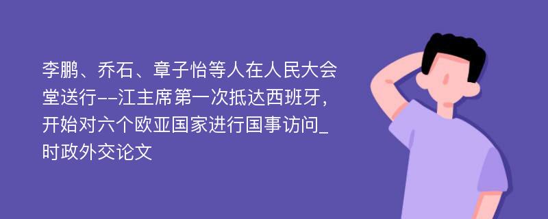 李鹏、乔石、章子怡等人在人民大会堂送行--江主席第一次抵达西班牙，开始对六个欧亚国家进行国事访问_时政外交论文