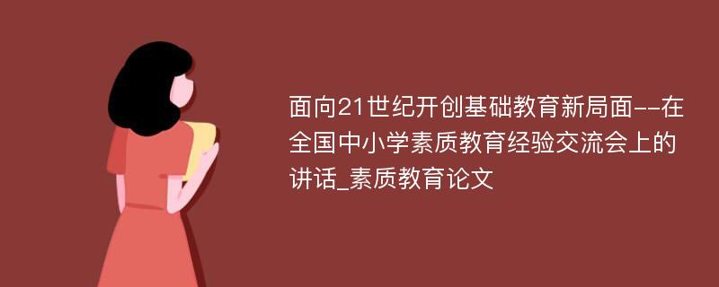 面向21世纪开创基础教育新局面--在全国中小学素质教育经验交流会上的讲话_素质教育论文