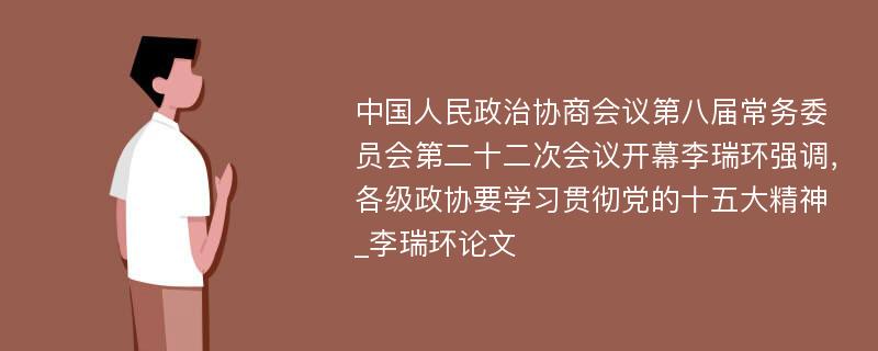 中国人民政治协商会议第八届常务委员会第二十二次会议开幕李瑞环强调，各级政协要学习贯彻党的十五大精神_李瑞环论文