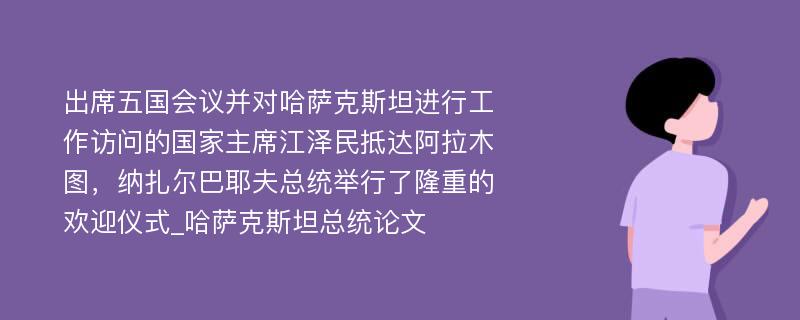 出席五国会议并对哈萨克斯坦进行工作访问的国家主席江泽民抵达阿拉木图，纳扎尔巴耶夫总统举行了隆重的欢迎仪式_哈萨克斯坦总统论文