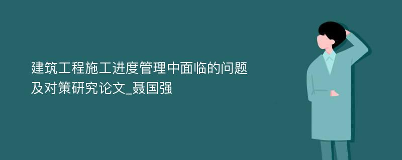 建筑工程施工进度管理中面临的问题及对策研究论文_聂国强