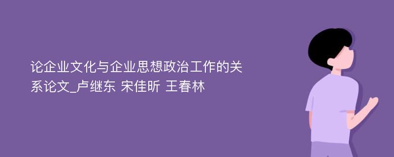 论企业文化与企业思想政治工作的关系论文_卢继东 宋佳昕 王春林