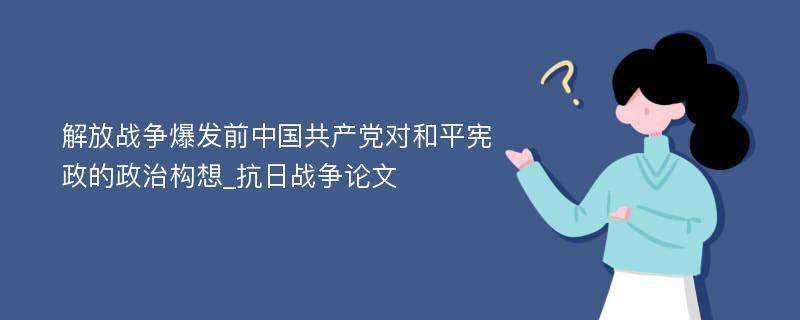 解放战争爆发前中国共产党对和平宪政的政治构想_抗日战争论文