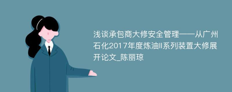 浅谈承包商大修安全管理——从广州石化2017年度炼油II系列装置大修展开论文_陈丽琼