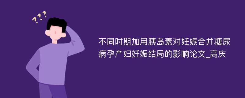 不同时期加用胰岛素对妊娠合并糖尿病孕产妇妊娠结局的影响论文_高庆