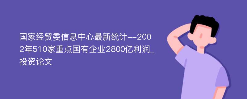 国家经贸委信息中心最新统计--2002年510家重点国有企业2800亿利润_投资论文