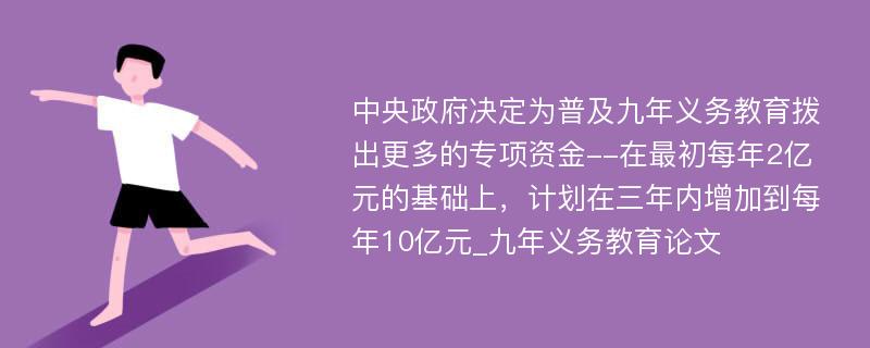 中央政府决定为普及九年义务教育拨出更多的专项资金--在最初每年2亿元的基础上，计划在三年内增加到每年10亿元_九年义务教育论文