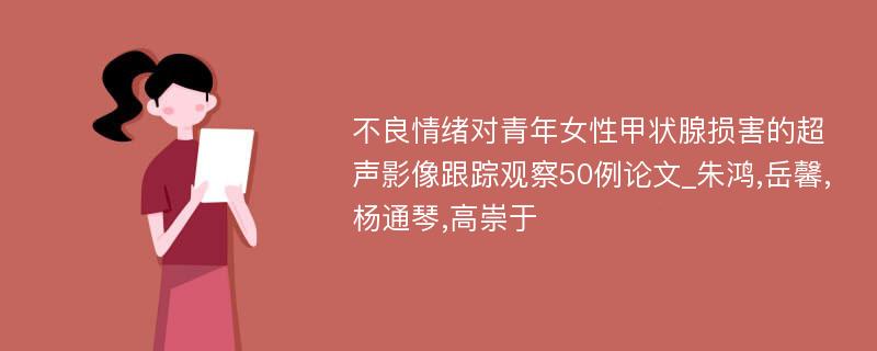 不良情绪对青年女性甲状腺损害的超声影像跟踪观察50例论文_朱鸿,岳馨,杨通琴,高崇于