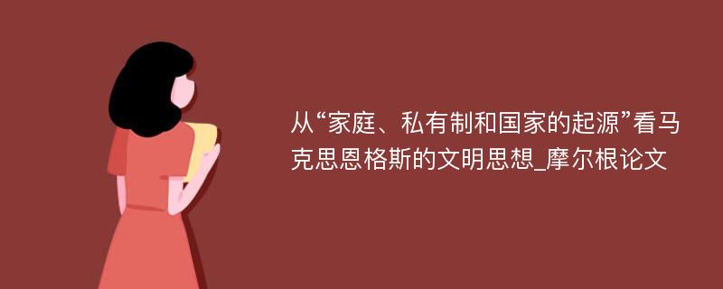 从“家庭、私有制和国家的起源”看马克思恩格斯的文明思想_摩尔根论文