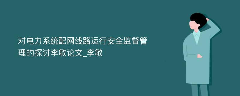 对电力系统配网线路运行安全监督管理的探讨李敏论文_李敏 