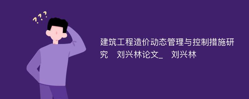 建筑工程造价动态管理与控制措施研究　刘兴林论文_　刘兴林