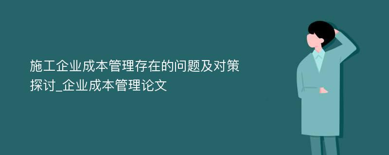 施工企业成本管理存在的问题及对策探讨_企业成本管理论文