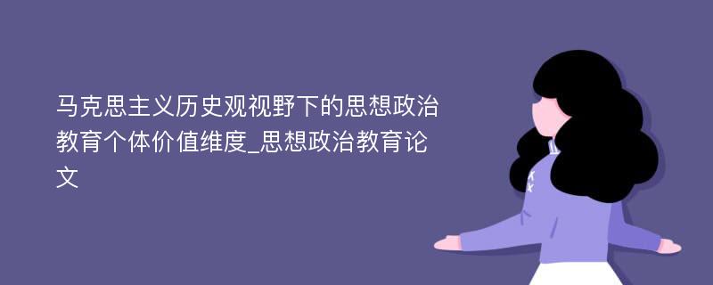 马克思主义历史观视野下的思想政治教育个体价值维度_思想政治教育论文