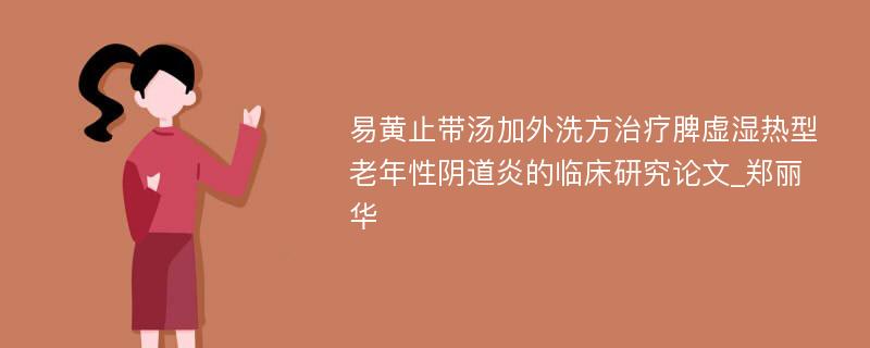 易黄止带汤加外洗方治疗脾虚湿热型老年性阴道炎的临床研究论文_郑丽华