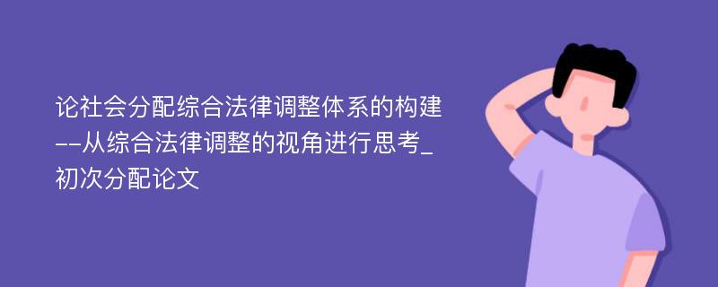 论社会分配综合法律调整体系的构建--从综合法律调整的视角进行思考_初次分配论文