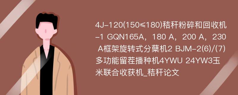 4J-120(150≤180)秸秆粉碎和回收机-1 GQN165A，180 A，200 A，230 A框架旋转式分蘖机2 BJM-2(6)/(7)多功能留茬播种机4YWU 24YW3玉米联合收获机_秸秆论文