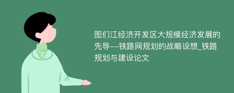 图们江经济开发区大规模经济发展的先导--铁路网规划的战略设想_铁路规划与建设论文