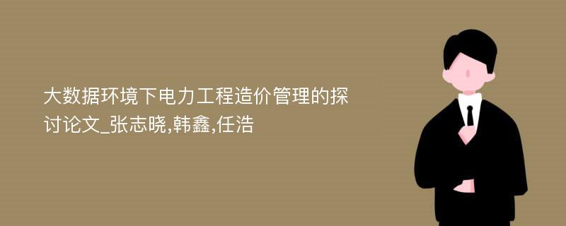 大数据环境下电力工程造价管理的探讨论文_张志晓,韩鑫,任浩