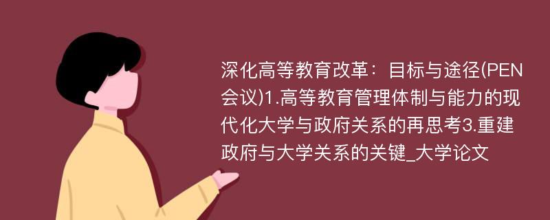 深化高等教育改革：目标与途径(PEN会议)1.高等教育管理体制与能力的现代化大学与政府关系的再思考3.重建政府与大学关系的关键_大学论文