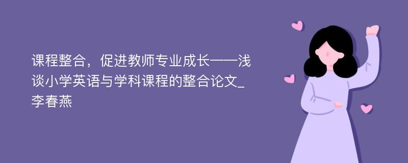 课程整合，促进教师专业成长——浅谈小学英语与学科课程的整合论文_李春燕