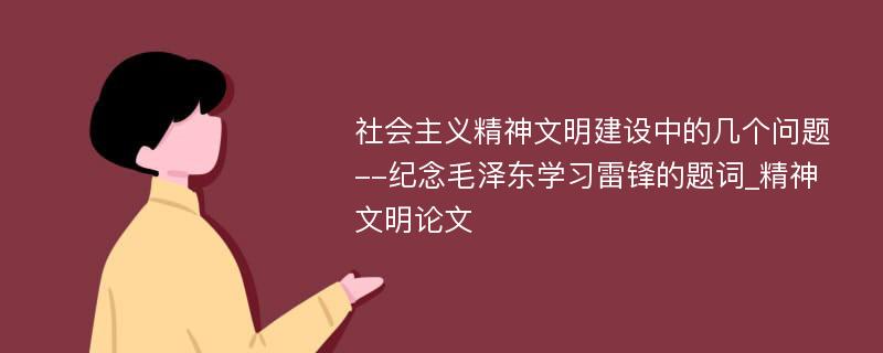 社会主义精神文明建设中的几个问题--纪念毛泽东学习雷锋的题词_精神文明论文