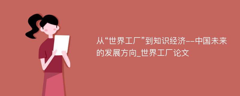 从“世界工厂”到知识经济--中国未来的发展方向_世界工厂论文