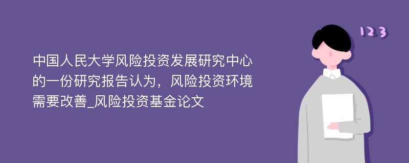 中国人民大学风险投资发展研究中心的一份研究报告认为，风险投资环境需要改善_风险投资基金论文