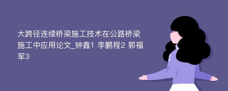 大跨径连续桥梁施工技术在公路桥梁施工中应用论文_钟鑫1 李鹏程2 郭福军3