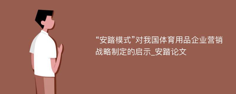 “安踏模式”对我国体育用品企业营销战略制定的启示_安踏论文