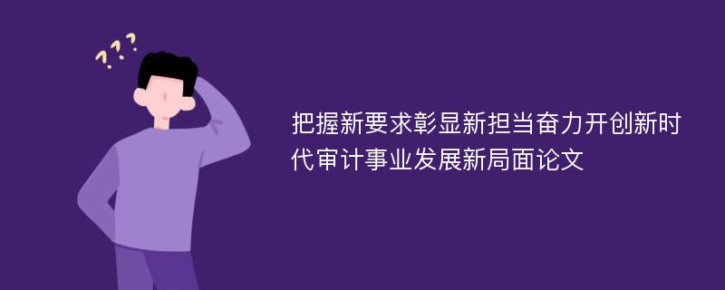 把握新要求彰显新担当奋力开创新时代审计事业发展新局面论文