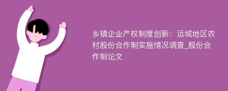 乡镇企业产权制度创新：运城地区农村股份合作制实施情况调查_股份合作制论文