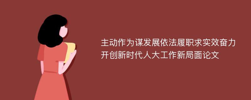 主动作为谋发展依法履职求实效奋力开创新时代人大工作新局面论文