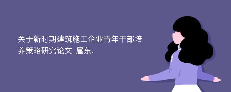 关于新时期建筑施工企业青年干部培养策略研究论文_扈东,