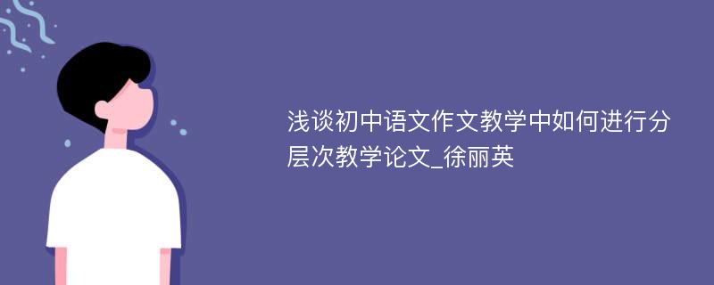 浅谈初中语文作文教学中如何进行分层次教学论文_徐丽英