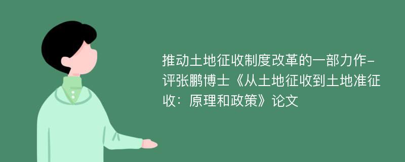 推动土地征收制度改革的一部力作-评张鹏博士《从土地征收到土地准征收：原理和政策》论文