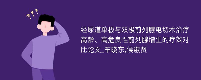 经尿道单极与双极前列腺电切术治疗高龄、高危良性前列腺增生的疗效对比论文_车晓东,侯淑贤